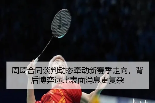 周琦合同谈判动态牵动新赛季走向，背后博弈远比表面消息更复杂