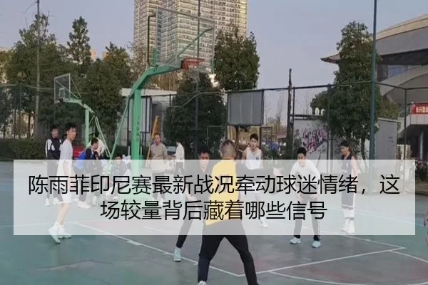 陈雨菲印尼赛最新战况牵动球迷情绪，这场较量背后藏着哪些信号